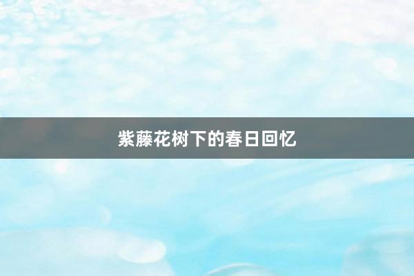 紫藤花树下的春日回忆