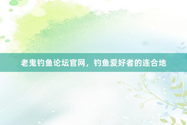 老鬼钓鱼论坛官网，钓鱼爱好者的连合地