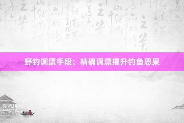 野钓调漂手段：精确调漂擢升钓鱼恶果
